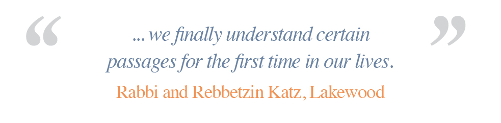 We finally understand certain passages for the first time in our lives. - Rabbi and Rebbetzin Katz, Lakewood